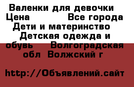 Валенки для девочки › Цена ­ 1 500 - Все города Дети и материнство » Детская одежда и обувь   . Волгоградская обл.,Волжский г.